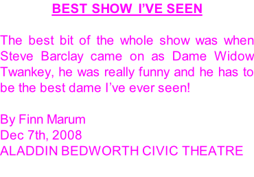 BEST SHOW  I’VE SEEN  The best bit of the whole show was when Steve Barclay came on as Dame Widow Twankey, he was really funny and he has to be the best dame I’ve ever seen!  By Finn Marum Dec 7th, 2008 Aladdin Bedworth Civic Theatre